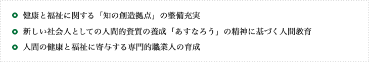 健康と福祉に関する「知の創造拠点」の整備充実、新しい社会人としての人間的資質の養成「あすなろう」の精神に基づく人間教育、人間の健康と福祉に寄与する専門的職業人の育成
